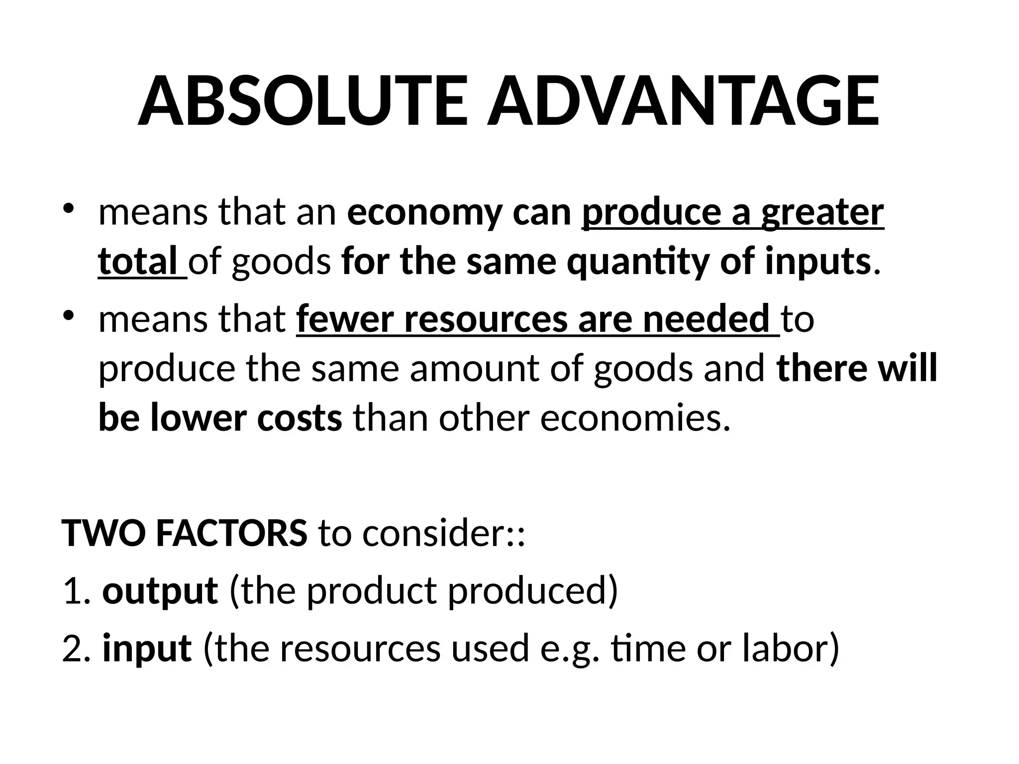 ABSOLUTE ADVANTAGE
• means that an economy can produce a greater
total of goods for the same quantity of inputs.
• means that fewer resources are needed to
produce the same amount of goods and there will
be lower costs than other economies.
TWO FACTORS to consider::
1. output (the product produced)
2. input (the resources used e.g. time or labor)
 