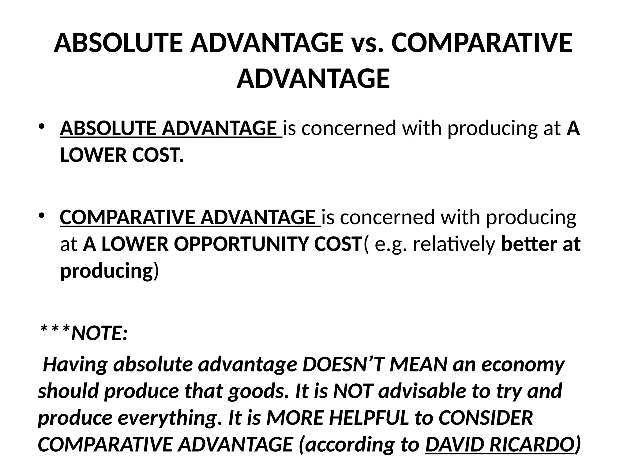ABSOLUTE ADVANTAGE vs. COMPARATIVE
ADVANTAGE
• ABSOLUTE ADVANTAGE is concerned with producing at A
LOWER COST.
• COMPARATIVE ADVANTAGE is concerned with producing
at A LOWER OPPORTUNITY COST( e.g. relatively better at
producing)
***NOTE:
Having absolute advantage DOESN’T MEAN an economy
should produce that goods. It is NOT advisable to try and
produce everything. It is MORE HELPFUL to CONSIDER
COMPARATIVE ADVANTAGE (according to DAVID RICARDO)
 