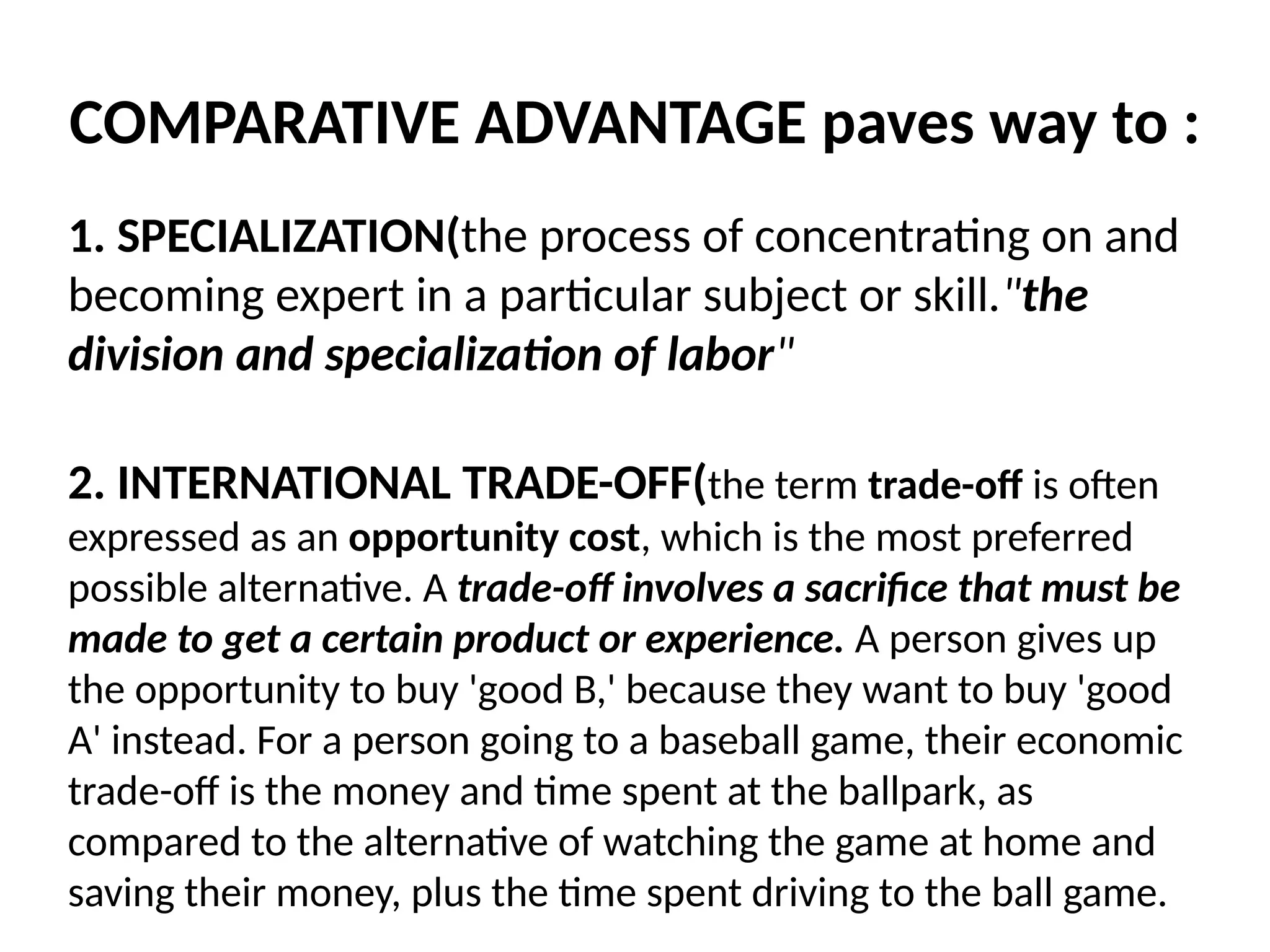 COMPARATIVE ADVANTAGE paves way to :
1. SPECIALIZATION(the process of concentrating on and
becoming expert in a particular subject or skill."the
division and specialization of labor"
2. INTERNATIONAL TRADE-OFF(the term trade-off is often
expressed as an opportunity cost, which is the most preferred
possible alternative. A trade-off involves a sacrifice that must be
made to get a certain product or experience. A person gives up
the opportunity to buy 'good B,' because they want to buy 'good
A' instead. For a person going to a baseball game, their economic
trade-off is the money and time spent at the ballpark, as
compared to the alternative of watching the game at home and
saving their money, plus the time spent driving to the ball game.
 