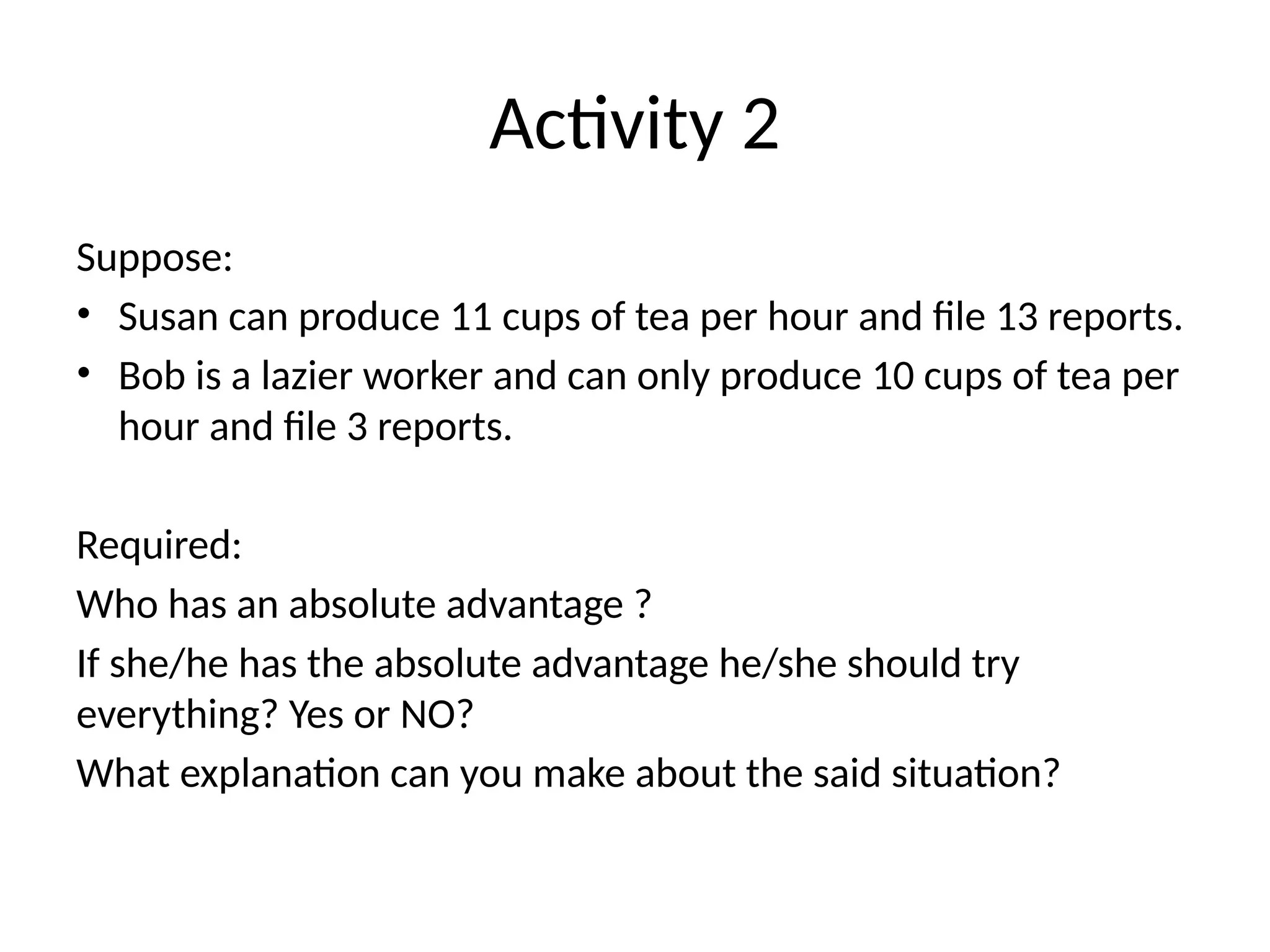 Activity 2
Suppose:
• Susan can produce 11 cups of tea per hour and file 13 reports.
• Bob is a lazier worker and can only produce 10 cups of tea per
hour and file 3 reports.
Required:
Who has an absolute advantage ?
If she/he has the absolute advantage he/she should try
everything? Yes or NO?
What explanation can you make about the said situation?
 