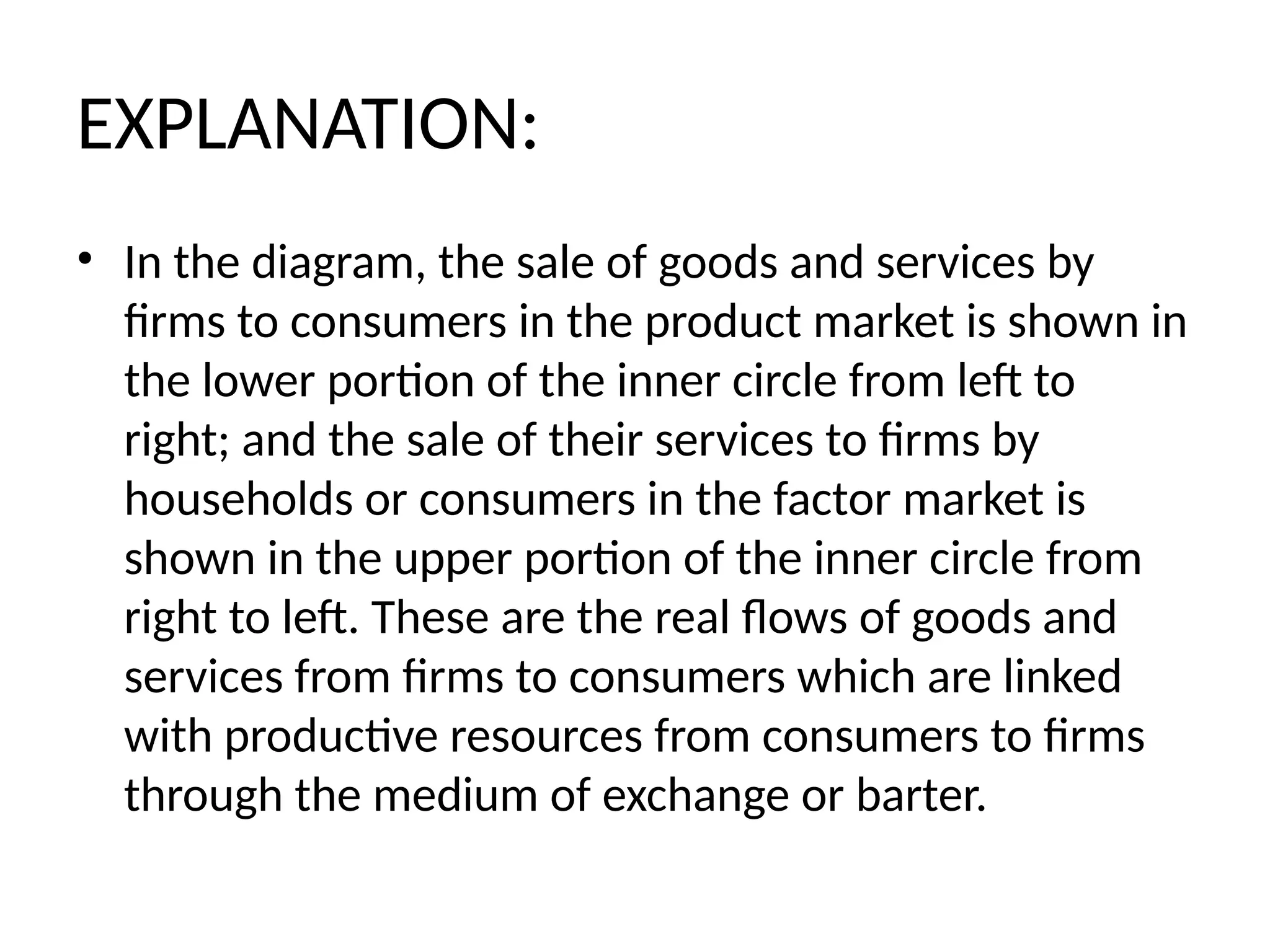 EXPLANATION:
• In the diagram, the sale of goods and services by
firms to consumers in the product market is shown in
the lower portion of the inner circle from left to
right; and the sale of their services to firms by
households or consumers in the factor market is
shown in the upper portion of the inner circle from
right to left. These are the real flows of goods and
services from firms to consumers which are linked
with productive resources from consumers to firms
through the medium of exchange or barter.
 