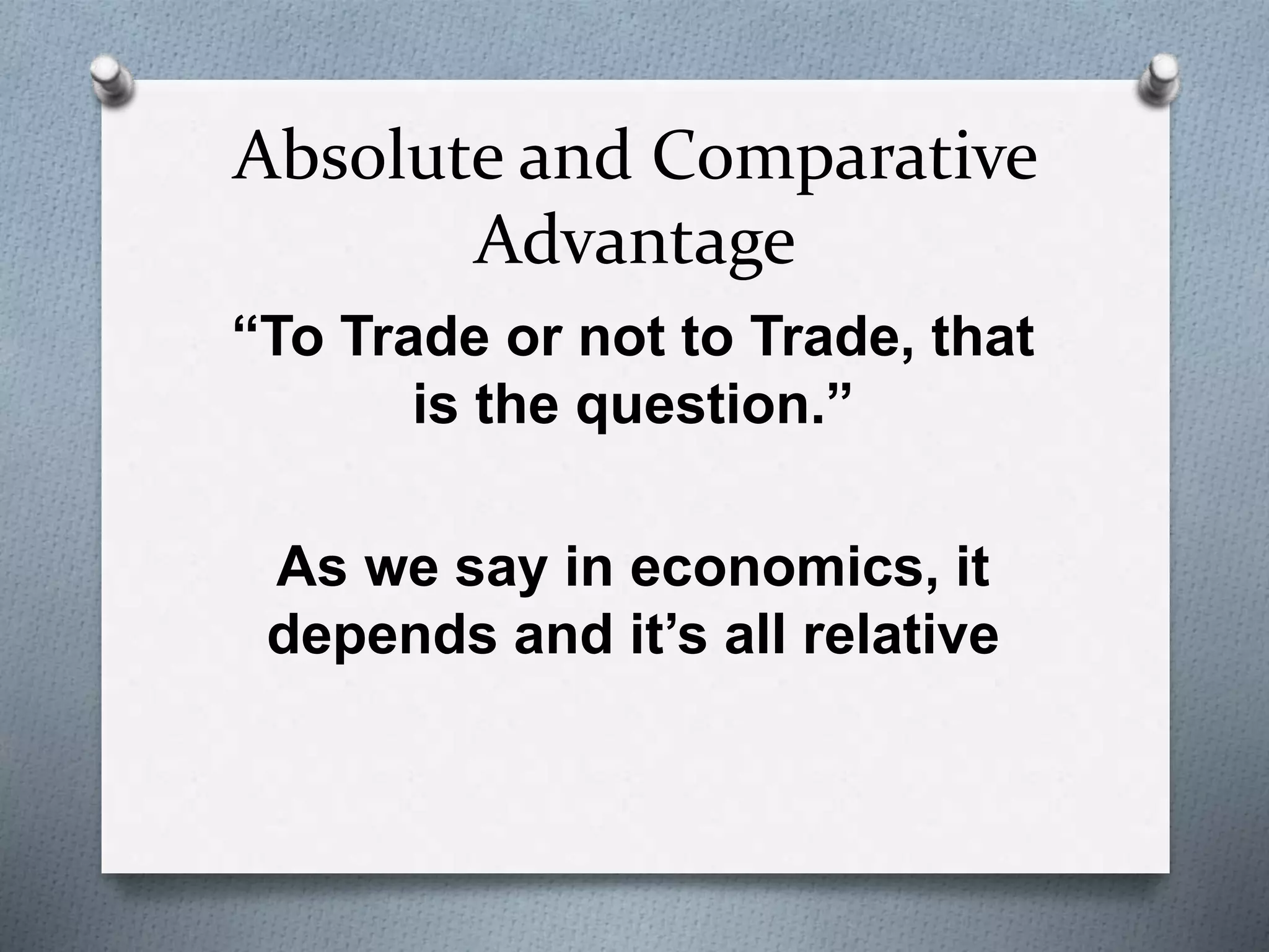 Absolute and Comparative 
Advantage 
“To Trade or not to Trade, that 
is the question.” 
As we say in economics, it 
depends and it’s all relative 
 