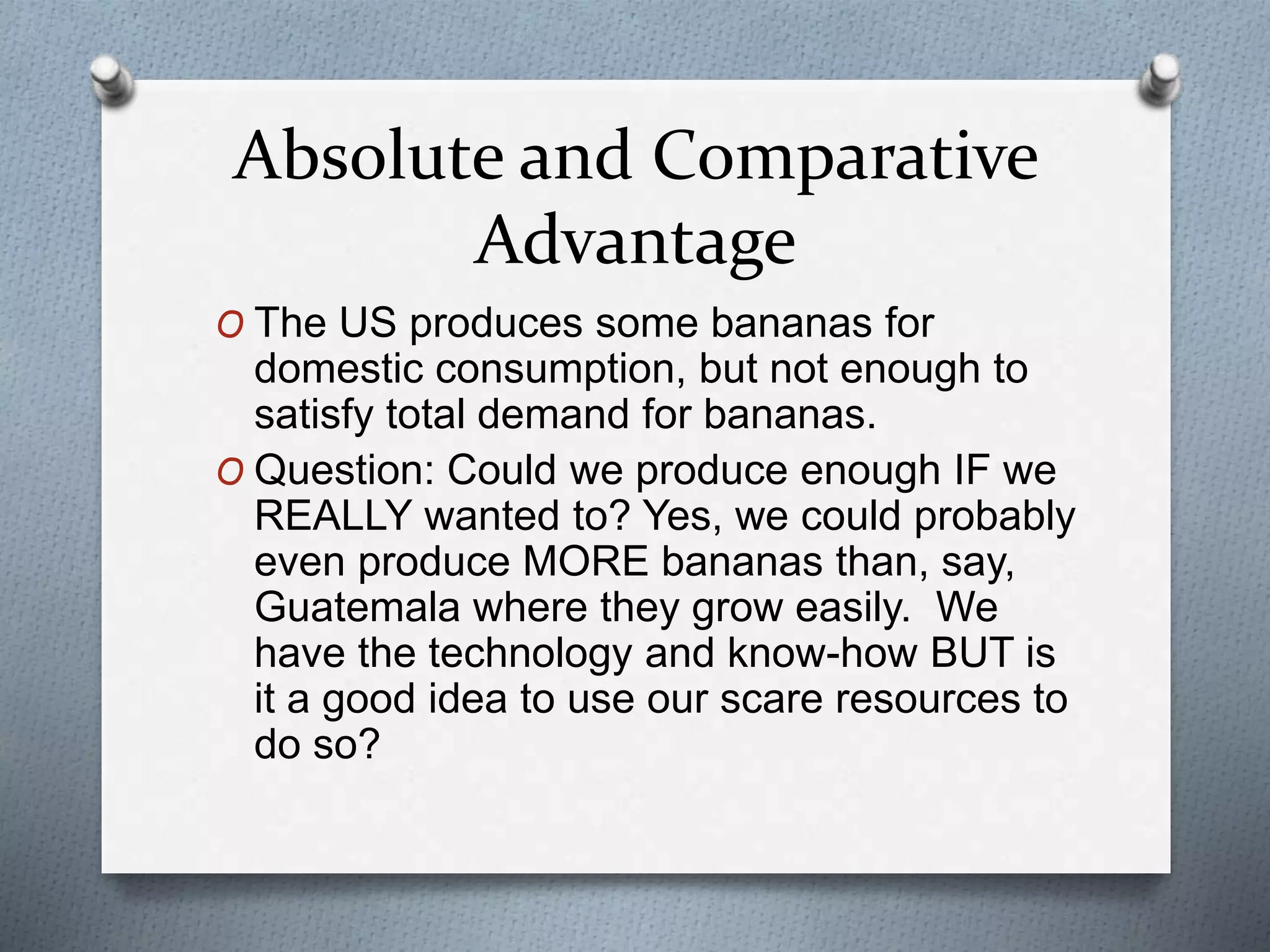Absolute and Comparative 
Advantage 
O The US produces some bananas for 
domestic consumption, but not enough to 
satisfy total demand for bananas. 
O Question: Could we produce enough IF we 
REALLY wanted to? Yes, we could probably 
even produce MORE bananas than, say, 
Guatemala where they grow easily. We 
have the technology and know-how BUT is 
it a good idea to use our scare resources to 
do so? 
 