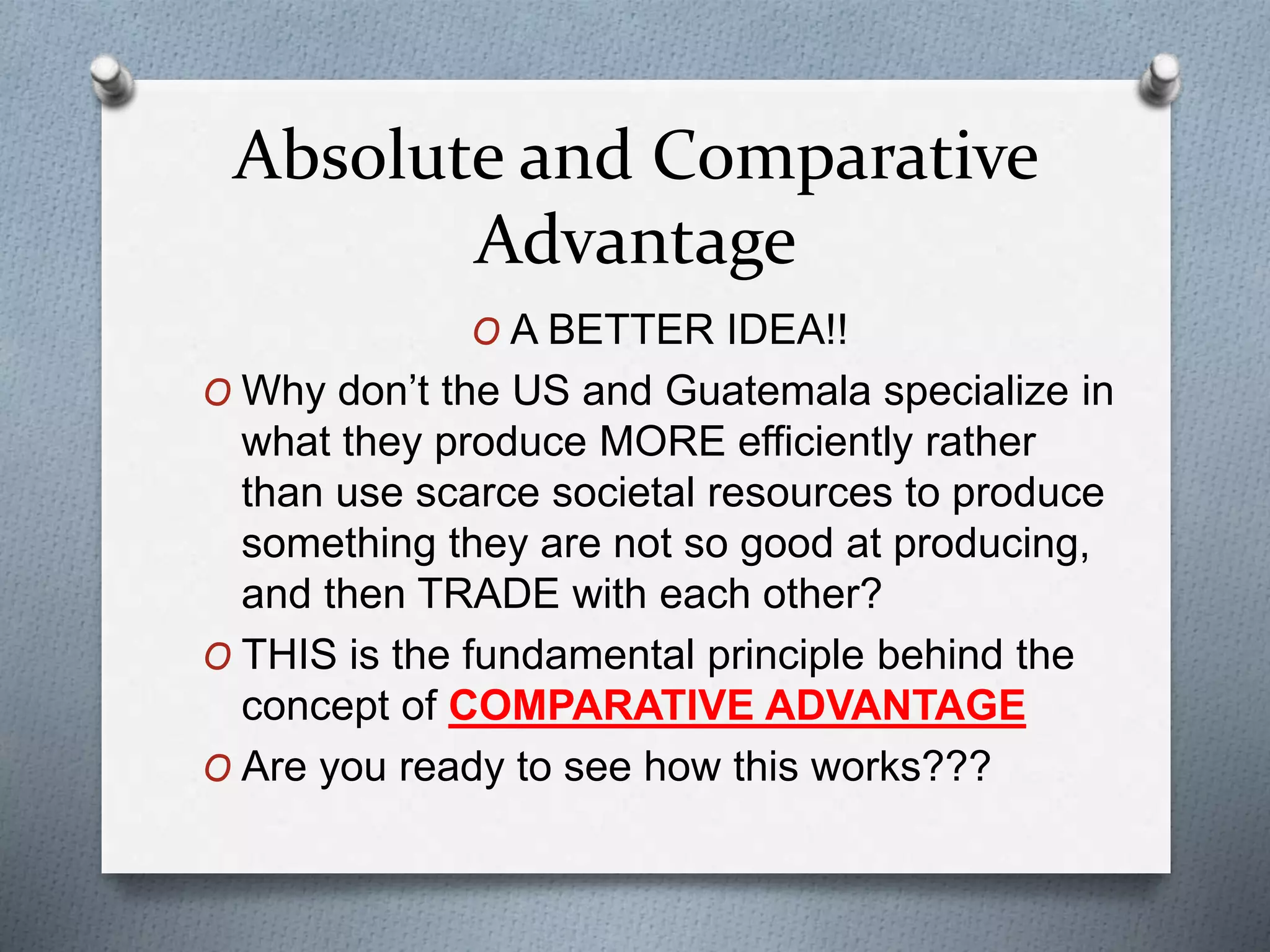 Absolute and Comparative 
Advantage 
O A BETTER IDEA!! 
O Why don’t the US and Guatemala specialize in 
what they produce MORE efficiently rather 
than use scarce societal resources to produce 
something they are not so good at producing, 
and then TRADE with each other? 
O THIS is the fundamental principle behind the 
concept of COMPARATIVE ADVANTAGE 
O Are you ready to see how this works??? 
 