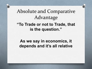 Absolute and Comparative 
Advantage 
“To Trade or not to Trade, that 
is the question.” 
As we say in economics, it 
depends and it’s all relative 
 