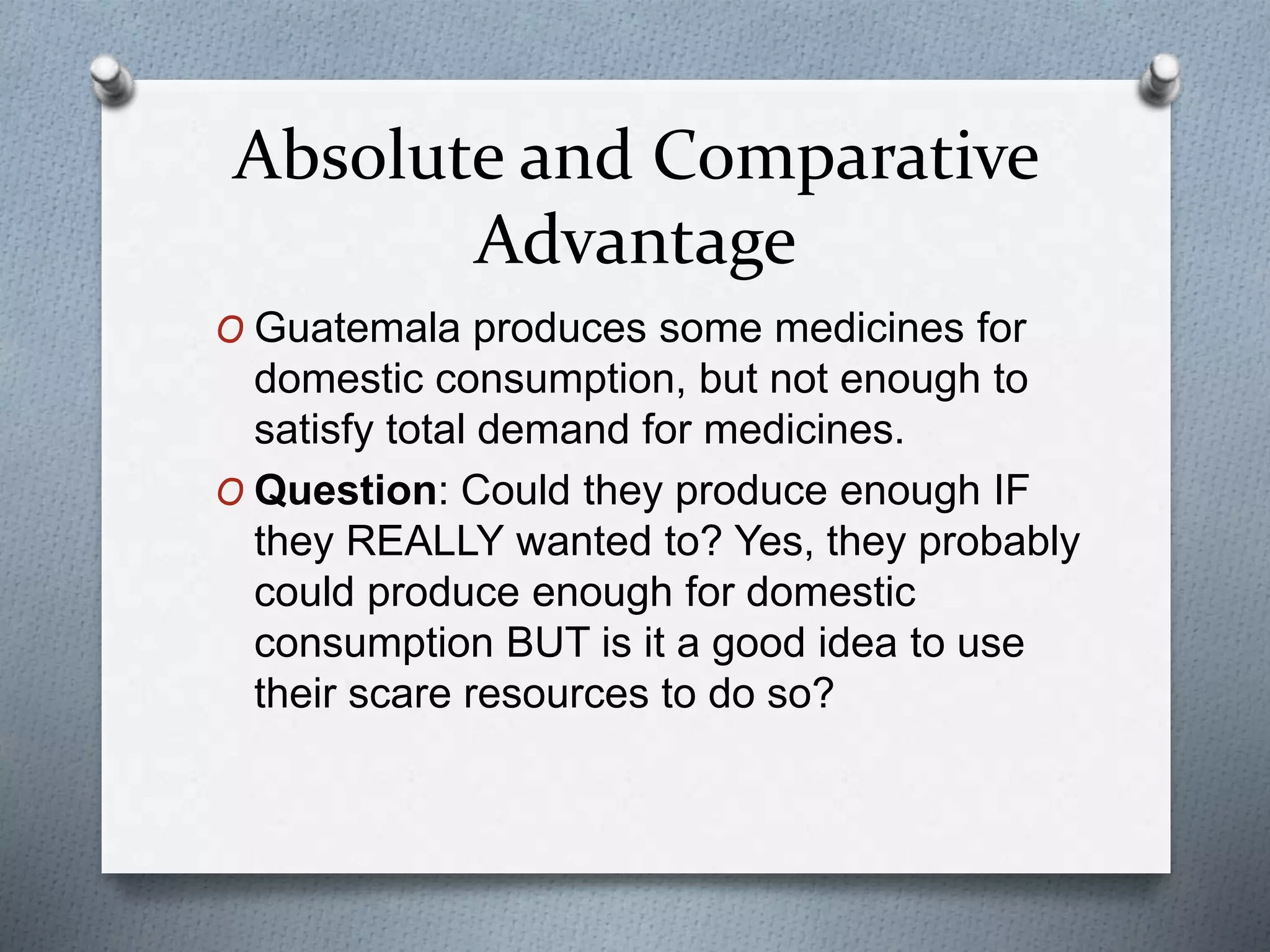 Absolute and Comparative
Advantage
O Guatemala produces some medicines for
domestic consumption, but not enough to
satisfy total demand for medicines.
O Question: Could they produce enough IF
they REALLY wanted to? Yes, they probably
could produce enough for domestic
consumption BUT is it a good idea to use
their scare resources to do so?
 