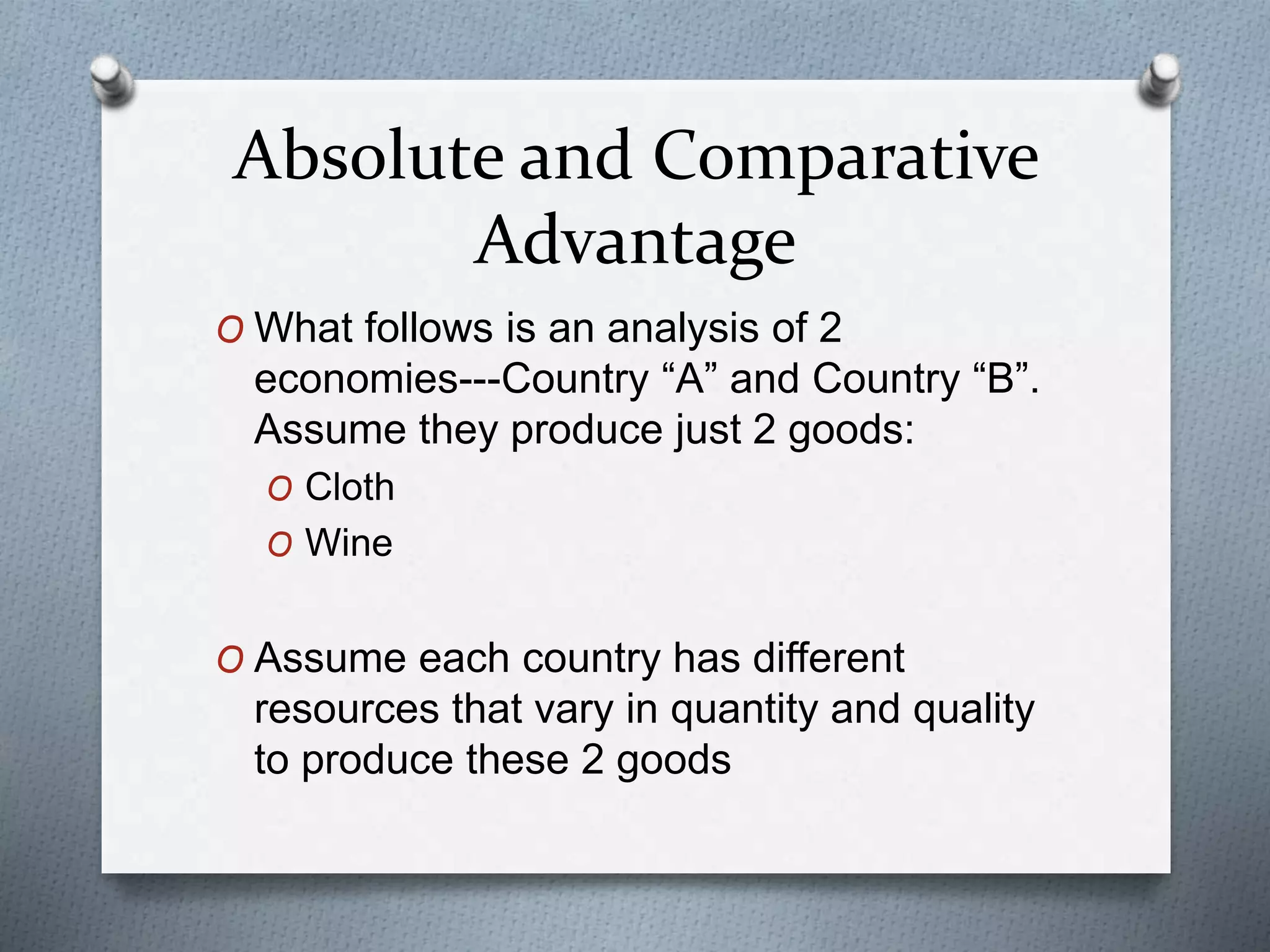 Absolute and Comparative
Advantage
O What follows is an analysis of 2
economies---Country “A” and Country “B”.
Assume they produce just 2 goods:
O Cloth
O Wine
O Assume each country has different
resources that vary in quantity and quality
to produce these 2 goods
 