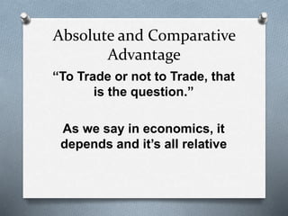 Absolute and Comparative
Advantage
“To Trade or not to Trade, that
is the question.”
As we say in economics, it
depends and it’s all relative
 