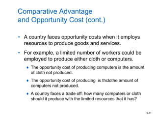 3-11
Comparative Advantage
and Opportunity Cost (cont.)
• A country faces opportunity costs when it employs
resources to produce goods and services.
• For example, a limited number of workers could be
employed to produce either cloth or computers.
The opportunity cost of producing computers is the amount
of cloth not produced.
The opportunity cost of producing is thclothe amount of
computers not produced.
A country faces a trade off: how many computers or cloth
should it produce with the limited resources that it has?
 