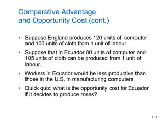 3-12
Comparative Advantage
and Opportunity Cost (cont.)
• Suppose England produces 120 units of computer
and 100 units of cloth from 1 unit of labour.
• Suppose that in Ecuador 80 units of computer and
105 units of cloth can be produced from 1 unit of
labour.
• Workers in Ecuador would be less productive than
those in the U.S. in manufacturing computers.
• Quick quiz: what is the opportunity cost for Ecuador
if it decides to produce roses?
 