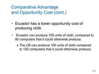 3-13
Comparative Advantage
and Opportunity Cost (cont.)
• Ecuador has a lower opportunity cost of
producing cloth
• Ecuador can produce 105 units of cloth, compared to
80 computers that it could otherwise produce.
The US can produce 100 units of cloth compared
to 120 computers that it could otherwise produce.
 
