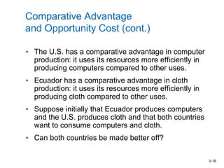3-16
Comparative Advantage
and Opportunity Cost (cont.)
• The U.S. has a comparative advantage in computer
production: it uses its resources more efficiently in
producing computers compared to other uses.
• Ecuador has a comparative advantage in cloth
production: it uses its resources more efficiently in
producing cloth compared to other uses.
• Suppose initially that Ecuador produces computers
and the U.S. produces cloth and that both countries
want to consume computers and cloth.
• Can both countries be made better off?
 