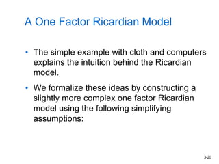 3-20
A One Factor Ricardian Model
• The simple example with cloth and computers
explains the intuition behind the Ricardian
model.
• We formalize these ideas by constructing a
slightly more complex one factor Ricardian
model using the following simplifying
assumptions:
 