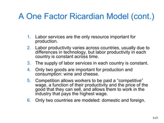 3-21
A One Factor Ricardian Model (cont.)
1. Labor services are the only resource important for
production.
2. Labor productivity varies across countries, usually due to
differences in technology, but labor productivity in each
country is constant across time.
3. The supply of labor services in each country is constant.
4. Only two goods are important for production and
consumption: wine and cheese.
5. Competition allows workers to be paid a “competitive”
wage, a function of their productivity and the price of the
good that they can sell, and allows them to work in the
industry that pays the highest wage.
6. Only two countries are modeled: domestic and foreign.
 