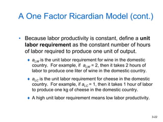 3-22
A One Factor Ricardian Model (cont.)
• Because labor productivity is constant, define a unit
labor requirement as the constant number of hours
of labor required to produce one unit of output.
aLW is the unit labor requirement for wine in the domestic
country. For example, if aLW = 2, then it takes 2 hours of
labor to produce one liter of wine in the domestic country.
aLC is the unit labor requirement for cheese in the domestic
country. For example, if aLC = 1, then it takes 1 hour of labor
to produce one kg of cheese in the domestic country.
A high unit labor requirement means low labor productivity.
 