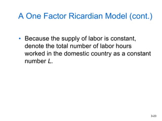 3-23
A One Factor Ricardian Model (cont.)
• Because the supply of labor is constant,
denote the total number of labor hours
worked in the domestic country as a constant
number L.
 