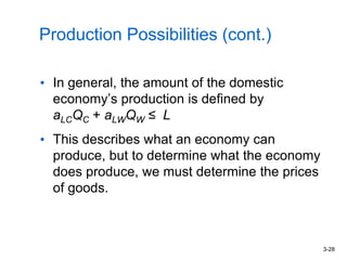 3-28
Production Possibilities (cont.)
• In general, the amount of the domestic
economy’s production is defined by
aLCQC + aLWQW ≤ L
• This describes what an economy can
produce, but to determine what the economy
does produce, we must determine the prices
of goods.
 