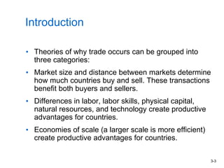 3-3
Introduction
• Theories of why trade occurs can be grouped into
three categories:
• Market size and distance between markets determine
how much countries buy and sell. These transactions
benefit both buyers and sellers.
• Differences in labor, labor skills, physical capital,
natural resources, and technology create productive
advantages for countries.
• Economies of scale (a larger scale is more efficient)
create productive advantages for countries.
 