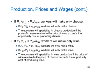 3-30
Production, Prices and Wages (cont.)
• If PC /aLC > PW/aLW workers will make only cheese.
If PC /PW > aLC /aLW workers will only make cheese.
The economy will specialize in cheese production if the
price of cheese relative to the price of wine exceeds the
opportunity cost of producing cheese.
• If PC /aLC < PW /aLW workers will make only wine.
If PC /PW < aLC /aLW workers will only make wine.
If PW /PC > aLW /aLC workers will only make wine.
The economy will specialize in wine production if the price of
wine relative to the price of cheese exceeds the opportunity
cost of producing wine.
 