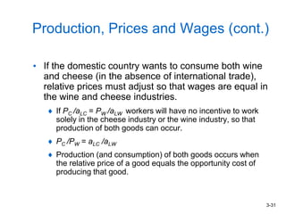 3-31
Production, Prices and Wages (cont.)
• If the domestic country wants to consume both wine
and cheese (in the absence of international trade),
relative prices must adjust so that wages are equal in
the wine and cheese industries.
If PC /aLC = PW /aLW workers will have no incentive to work
solely in the cheese industry or the wine industry, so that
production of both goods can occur.
PC /PW = aLC /aLW
Production (and consumption) of both goods occurs when
the relative price of a good equals the opportunity cost of
producing that good.
 