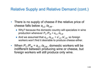 3-36
Relative Supply and Relative Demand (cont.)
• There is no supply of cheese if the relative price of
cheese falls below aLC /aLW .
Why? because the domestic country will specialize in wine
production whenever PC /PW < aLC /aLW
And we assumed that aLC /aLW < a*
LC /a*
LW so foreign
workers won’t find it desirable to produce cheese either.
• When PC /PW = aLC /aLW , domestic workers will be
indifferent between producing wine or cheese, but
foreign workers will still produce only wine.
 