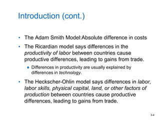 3-4
Introduction (cont.)
• The Adam Smith Model:Absolute difference in costs
• The Ricardian model says differences in the
productivity of labor between countries cause
productive differences, leading to gains from trade.
Differences in productivity are usually explained by
differences in technology.
• The Heckscher-Ohlin model says differences in labor,
labor skills, physical capital, land, or other factors of
production between countries cause productive
differences, leading to gains from trade.
 