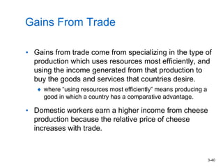3-40
Gains From Trade
• Gains from trade come from specializing in the type of
production which uses resources most efficiently, and
using the income generated from that production to
buy the goods and services that countries desire.
where “using resources most efficiently” means producing a
good in which a country has a comparative advantage.
• Domestic workers earn a higher income from cheese
production because the relative price of cheese
increases with trade.
 