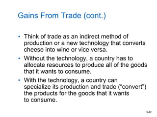 3-42
Gains From Trade (cont.)
• Think of trade as an indirect method of
production or a new technology that converts
cheese into wine or vice versa.
• Without the technology, a country has to
allocate resources to produce all of the goods
that it wants to consume.
• With the technology, a country can
specialize its production and trade (“convert”)
the products for the goods that it wants
to consume.
 