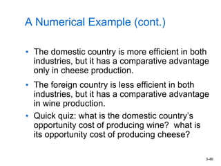 3-46
A Numerical Example (cont.)
• The domestic country is more efficient in both
industries, but it has a comparative advantage
only in cheese production.
• The foreign country is less efficient in both
industries, but it has a comparative advantage
in wine production.
• Quick quiz: what is the domestic country’s
opportunity cost of producing wine? what is
its opportunity cost of producing cheese?
 