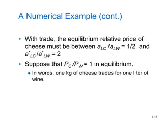 3-47
A Numerical Example (cont.)
• With trade, the equilibrium relative price of
cheese must be between aLC /aLW = 1/2 and
a*
LC /a*
LW = 2
• Suppose that PC /PW = 1 in equilibrium.
In words, one kg of cheese trades for one liter of
wine.
 