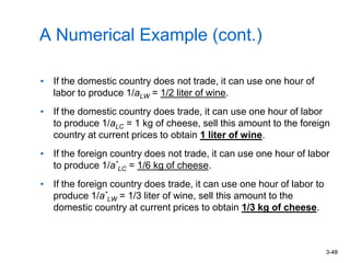 3-48
A Numerical Example (cont.)
• If the domestic country does not trade, it can use one hour of
labor to produce 1/aLW = 1/2 liter of wine.
• If the domestic country does trade, it can use one hour of labor
to produce 1/aLC = 1 kg of cheese, sell this amount to the foreign
country at current prices to obtain 1 liter of wine.
• If the foreign country does not trade, it can use one hour of labor
to produce 1/a*
LC = 1/6 kg of cheese.
• If the foreign country does trade, it can use one hour of labor to
produce 1/a*
LW = 1/3 liter of wine, sell this amount to the
domestic country at current prices to obtain 1/3 kg of cheese.
 