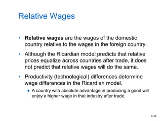 3-49
Relative Wages
• Relative wages are the wages of the domestic
country relative to the wages in the foreign country.
• Although the Ricardian model predicts that relative
prices equalize across countries after trade, it does
not predict that relative wages will do the same.
• Productivity (technological) differences determine
wage differences in the Ricardian model.
A country with absolute advantage in producing a good will
enjoy a higher wage in that industry after trade.
 