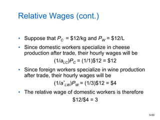 3-50
Relative Wages (cont.)
• Suppose that PC = $12/kg and PW = $12/L
• Since domestic workers specialize in cheese
production after trade, their hourly wages will be
(1/aLC)PC = (1/1)$12 = $12
• Since foreign workers specialize in wine production
after trade, their hourly wages will be
(1/a*
LW)PW = (1/3)$12 = $4
• The relative wage of domestic workers is therefore
$12/$4 = 3
 