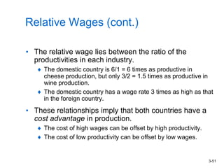 3-51
Relative Wages (cont.)
• The relative wage lies between the ratio of the
productivities in each industry.
The domestic country is 6/1 = 6 times as productive in
cheese production, but only 3/2 = 1.5 times as productive in
wine production.
The domestic country has a wage rate 3 times as high as that
in the foreign country.
• These relationships imply that both countries have a
cost advantage in production.
The cost of high wages can be offset by high productivity.
The cost of low productivity can be offset by low wages.
 