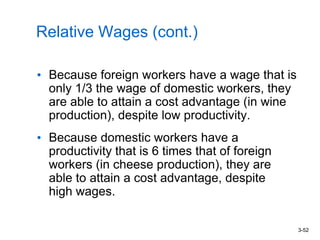3-52
Relative Wages (cont.)
• Because foreign workers have a wage that is
only 1/3 the wage of domestic workers, they
are able to attain a cost advantage (in wine
production), despite low productivity.
• Because domestic workers have a
productivity that is 6 times that of foreign
workers (in cheese production), they are
able to attain a cost advantage, despite
high wages.
 