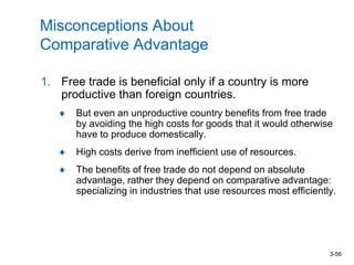 3-56
Misconceptions About
Comparative Advantage
1. Free trade is beneficial only if a country is more
productive than foreign countries.
But even an unproductive country benefits from free trade
by avoiding the high costs for goods that it would otherwise
have to produce domestically.
High costs derive from inefficient use of resources.
The benefits of free trade do not depend on absolute
advantage, rather they depend on comparative advantage:
specializing in industries that use resources most efficiently.
 