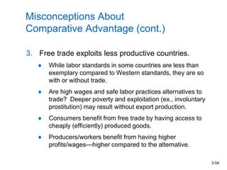 3-58
Misconceptions About
Comparative Advantage (cont.)
3. Free trade exploits less productive countries.
While labor standards in some countries are less than
exemplary compared to Western standards, they are so
with or without trade.
Are high wages and safe labor practices alternatives to
trade? Deeper poverty and exploitation (ex., involuntary
prostitution) may result without export production.
Consumers benefit from free trade by having access to
cheaply (efficiently) produced goods.
Producers/workers benefit from having higher
profits/wages—higher compared to the alternative.
 