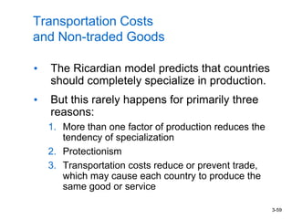 3-59
Transportation Costs
and Non-traded Goods
• The Ricardian model predicts that countries
should completely specialize in production.
• But this rarely happens for primarily three
reasons:
1. More than one factor of production reduces the
tendency of specialization
2. Protectionism
3. Transportation costs reduce or prevent trade,
which may cause each country to produce the
same good or service
 