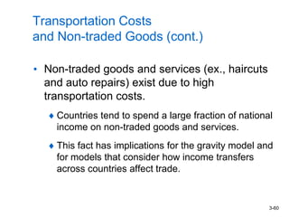 3-60
Transportation Costs
and Non-traded Goods (cont.)
• Non-traded goods and services (ex., haircuts
and auto repairs) exist due to high
transportation costs.
Countries tend to spend a large fraction of national
income on non-traded goods and services.
This fact has implications for the gravity model and
for models that consider how income transfers
across countries affect trade.
 