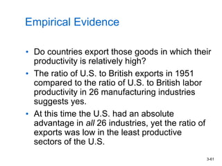 3-61
Empirical Evidence
• Do countries export those goods in which their
productivity is relatively high?
• The ratio of U.S. to British exports in 1951
compared to the ratio of U.S. to British labor
productivity in 26 manufacturing industries
suggests yes.
• At this time the U.S. had an absolute
advantage in all 26 industries, yet the ratio of
exports was low in the least productive
sectors of the U.S.
 