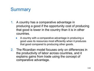 3-62
Summary
1. A country has a comparative advantage in
producing a good if the opportunity cost of producing
that good is lower in the country than it is in other
countries.
A country with a comparative advantage in producing a
good uses its resources most efficiently when it produces
that good compared to producing other goods.
2. The Ricardian model focuses only on differences in
the productivity of labor across countries, and it
explains gains from trade using the concept of
comparative advantage.
 
