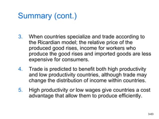 3-63
Summary (cont.)
3. When countries specialize and trade according to
the Ricardian model; the relative price of the
produced good rises, income for workers who
produce the good rises and imported goods are less
expensive for consumers.
4. Trade is predicted to benefit both high productivity
and low productivity countries, although trade may
change the distribution of income within countries.
5. High productivity or low wages give countries a cost
advantage that allow them to produce efficiently.
 