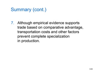 3-64
Summary (cont.)
7. Although empirical evidence supports
trade based on comparative advantage,
transportation costs and other factors
prevent complete specialization
in production.
 