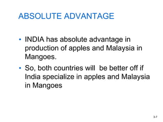 ABSOLUTE ADVANTAGE
• INDIA has absolute advantage in
production of apples and Malaysia in
Mangoes.
• So, both countries will be better off if
India specialize in apples and Malaysia
in Mangoes
3-7
 