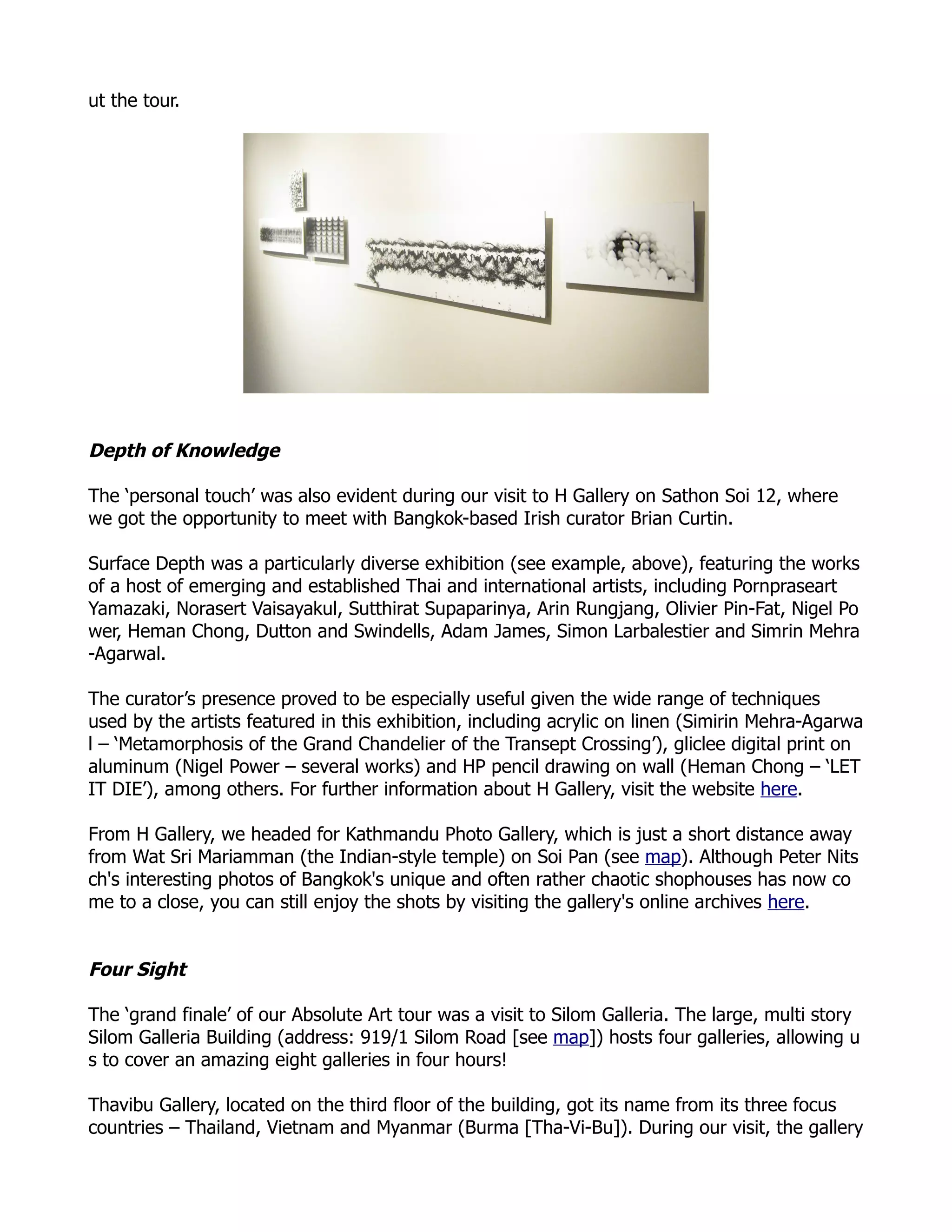 ut the tour.




Depth of Knowledge

The ‘personal touch’ was also evident during our visit to H Gallery on Sathon Soi 12, where
we got the opportunity to meet with Bangkok-based Irish curator Brian Curtin.

Surface Depth was a particularly diverse exhibition (see example, above), featuring the works
of a host of emerging and established Thai and international artists, including Pornpraseart
Yamazaki, Norasert Vaisayakul, Sutthirat Supaparinya, Arin Rungjang, Olivier Pin-Fat, Nigel Po
wer, Heman Chong, Dutton and Swindells, Adam James, Simon Larbalestier and Simrin Mehra
-Agarwal.

The curator’s presence proved to be especially useful given the wide range of techniques
used by the artists featured in this exhibition, including acrylic on linen (Simirin Mehra-Agarwa
l – ‘Metamorphosis of the Grand Chandelier of the Transept Crossing’), gliclee digital print on
aluminum (Nigel Power – several works) and HP pencil drawing on wall (Heman Chong – ‘LET
IT DIE’), among others. For further information about H Gallery, visit the website here.

From H Gallery, we headed for Kathmandu Photo Gallery, which is just a short distance away
from Wat Sri Mariamman (the Indian-style temple) on Soi Pan (see map). Although Peter Nits
ch's interesting photos of Bangkok's unique and often rather chaotic shophouses has now co
me to a close, you can still enjoy the shots by visiting the gallery's online archives here.


Four Sight

The ‘grand finale’ of our Absolute Art tour was a visit to Silom Galleria. The large, multi story
Silom Galleria Building (address: 919/1 Silom Road [see map]) hosts four galleries, allowing u
s to cover an amazing eight galleries in four hours!

Thavibu Gallery, located on the third floor of the building, got its name from its three focus
countries – Thailand, Vietnam and Myanmar (Burma [Tha-Vi-Bu]). During our visit, the gallery
 