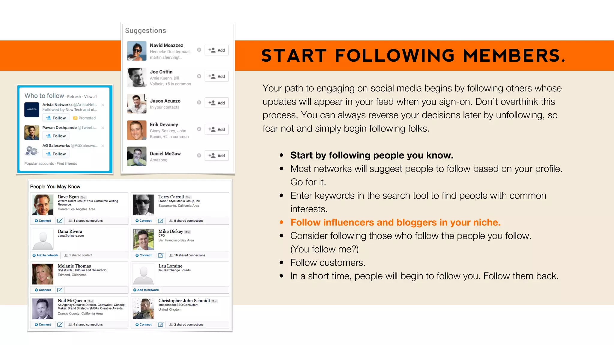 START FOLLOWING MEMBERS.
Your path to engaging on social media begins by following others whose
updates will appear in your feed when you sign-on. Don’t overthink this
process. You can always reverse your decisions later by unfollowing, so
fear not and simply begin following folks.
• Start by following people you know.
• Most networks will suggest people to follow based on your proﬁle.
Go for it.
• Enter keywords in the search tool to ﬁnd people with common
interests.
• Follow inﬂuencers and bloggers in your niche.
• Consider following those who follow the people you follow.
(You follow me?)
• Follow customers.
• In a short time, people will begin to follow you. Follow them back.
 