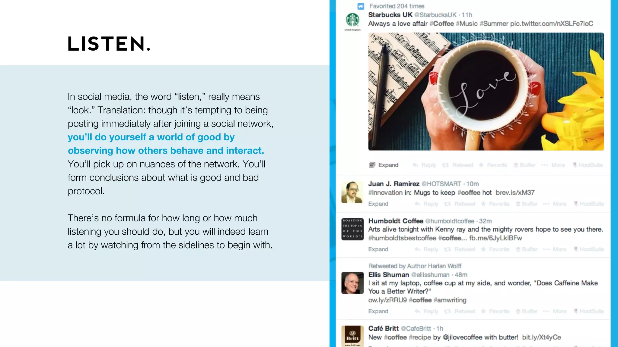 LISTEN.
In social media, the word “listen,” really means
“look.” Translation: though it’s tempting to being
posting immediately after joining a social network,
you’ll do yourself a world of good by
observing how others behave and interact.
You’ll pick up on nuances of the network. You’ll
form conclusions about what is good and bad
protocol.
There’s no formula for how long or how much
listening you should do, but you will indeed learn
a lot by watching from the sidelines to begin with.
 