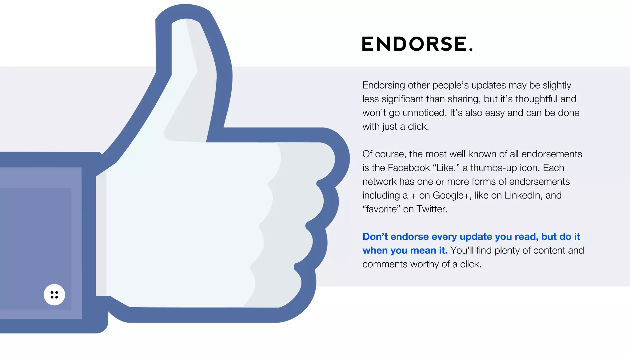 ENDORSE.
Endorsing other people’s updates may be slightly
less signiﬁcant than sharing, but it’s thoughtful and
won’t go unnoticed. It’s also easy and can be done
with just a click.
Of course, the most well known of all endorsements
is the Facebook “Like,” a thumbs-up icon. Each
network has one or more forms of endorsements
including a + on Google+, like on LinkedIn, and
“favorite” on Twitter.
Don’t endorse every update you read, but do it
when you mean it. You’ll ﬁnd plenty of content and
comments worthy of a click.
 