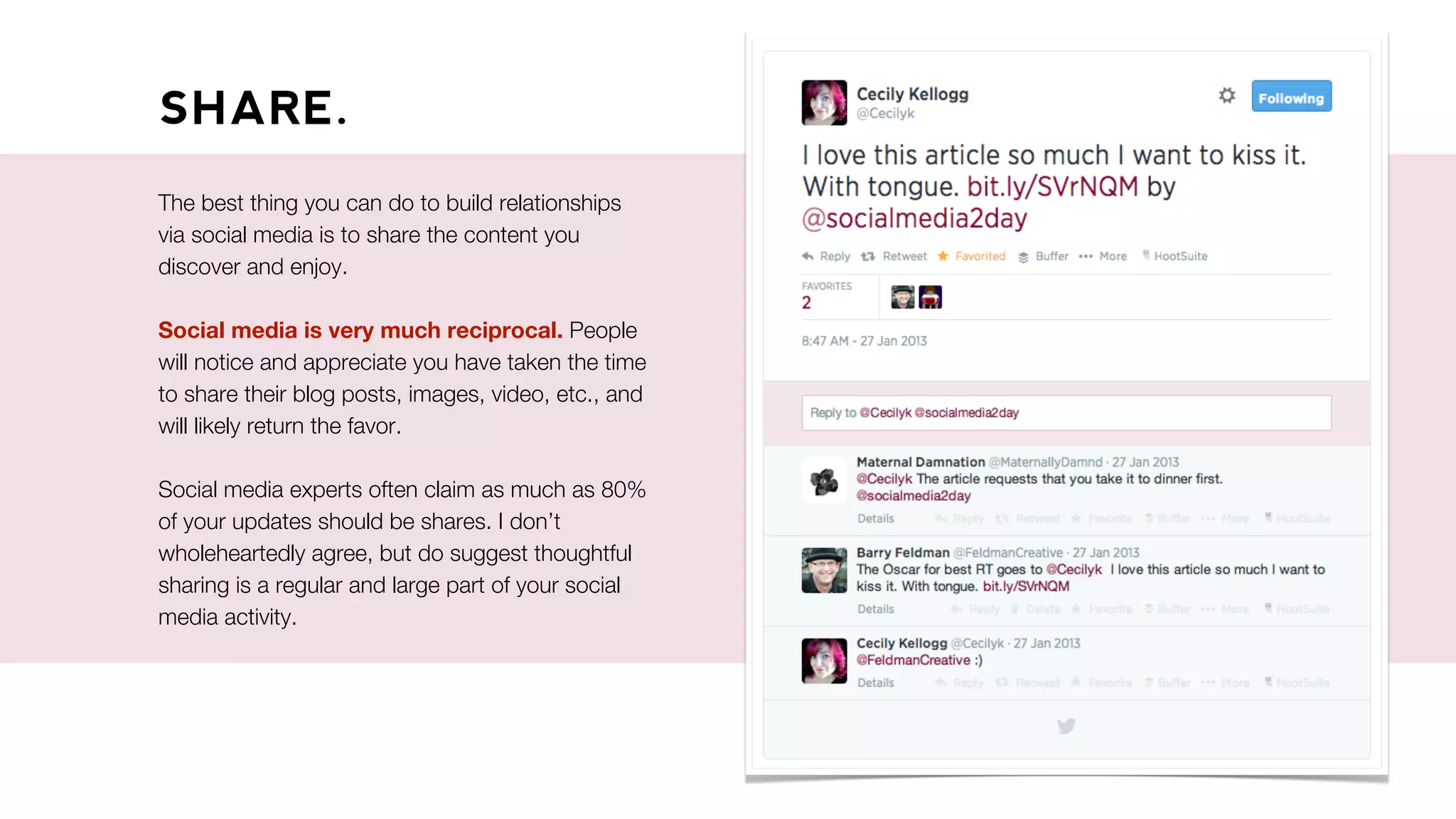 SHARE.
The best thing you can do to build relationships
via social media is to share the content you
discover and enjoy.
Social media is very much reciprocal. People
will notice and appreciate you have taken the time
to share their blog posts, images, video, etc., and
will likely return the favor.
Social media experts often claim as much as 80%
of your updates should be shares. I don’t
wholeheartedly agree, but do suggest thoughtful
sharing is a regular and large part of your social
media activity.
 