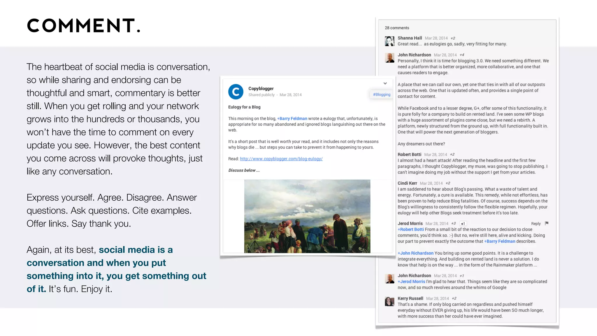 COMMENT.
The heartbeat of social media is conversation,
so while sharing and endorsing can be
thoughtful and smart, commentary is better
still. When you get rolling and your network
grows into the hundreds or thousands, you
won’t have the time to comment on every
update you see. However, the best content
you come across will provoke thoughts, just
like any conversation.
Express yourself. Agree. Disagree. Answer
questions. Ask questions. Cite examples.
Offer links. Say thank you.
Again, at its best, social media is a
conversation and when you put
something into it, you get something out
of it. It’s fun. Enjoy it.
 
